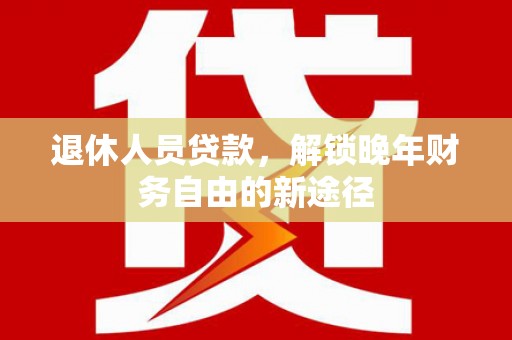 卑南退休人员贷款，解锁晚年财务自由的新途径