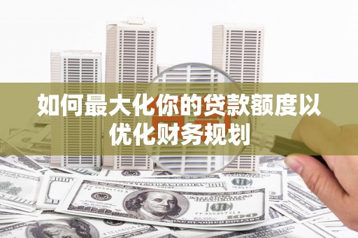 卑南如何最大化你的贷款额度以优化财务规划